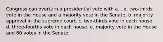 Congress can overturn a presidential veto with a... a. two-thirds vote in the House and a majority vote in the Senate. b. majority approval in the supreme court. c. two-thirds vote in each house. d. three-fourths vote in each house. e. majority vote in the House and 60 votes in the Senate.