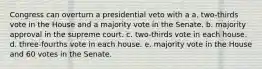 Congress can overturn a presidential veto with a a. two-thirds vote in the House and a majority vote in the Senate. b. majority approval in the supreme court. c. two-thirds vote in each house. d. three-fourths vote in each house. e. majority vote in the House and 60 votes in the Senate.