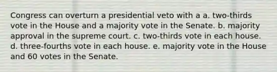 Congress can overturn a presidential veto with a a. two-thirds vote in the House and a majority vote in the Senate. b. majority approval in the supreme court. c. two-thirds vote in each house. d. three-fourths vote in each house. e. majority vote in the House and 60 votes in the Senate.