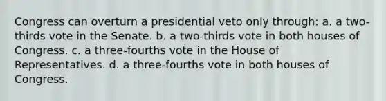 Congress can overturn a presidential veto only through: a. a two-thirds vote in the Senate. b. a two-thirds vote in both houses of Congress. c. a three-fourths vote in the House of Representatives. d. a three-fourths vote in both houses of Congress.