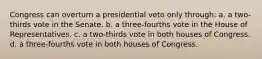 Congress can overturn a presidential veto only through: a. a two-thirds vote in the Senate. b. a three-fourths vote in the House of Representatives. c. a two-thirds vote in both houses of Congress. d. a three-fourths vote in both houses of Congress.