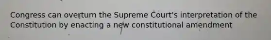 Congress can overturn the Supreme Court's interpretation of the Constitution by enacting a new constitutional amendment