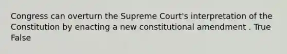 Congress can overturn the Supreme Court's interpretation of the Constitution by enacting a new constitutional amendment . True False