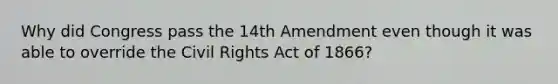 Why did Congress pass the 14th Amendment even though it was able to override the Civil Rights Act of 1866?