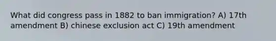 What did congress pass in 1882 to ban immigration? A) 17th amendment B) chinese exclusion act C) 19th amendment