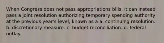 When Congress does not pass appropriations bills, it can instead pass a joint resolution authorizing temporary spending authority at the previous year's level, known as a a. continuing resolution. b. discretionary measure. c. budget reconciliation. d. federal outlay.