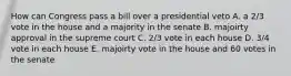 How can Congress pass a bill over a presidential veto A. a 2/3 vote in the house and a majority in the senate B. majoirty approval in the supreme court C. 2/3 vote in each house D. 3/4 vote in each house E. majoirty vote in the house and 60 votes in the senate