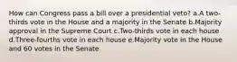 How can Congress pass a bill over a presidential veto? a.A two-thirds vote in the House and a majority in the Senate b.Majority approval in the Supreme Court c.Two-thirds vote in each house d.Three-fourths vote in each house e.Majority vote in the House and 60 votes in the Senate