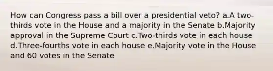 How can Congress pass a bill over a presidential veto? a.A two-thirds vote in the House and a majority in the Senate b.Majority approval in the Supreme Court c.Two-thirds vote in each house d.Three-fourths vote in each house e.Majority vote in the House and 60 votes in the Senate