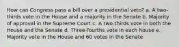 How can Congress pass a bill over a presidential veto? a. A two-thirds vote in the House and a majority in the Senate b. Majority of approval in the Supreme Court c. A two-thirds vote in both the House and the Senate d. Three-fourths vote in each house e. Majority vote in the House and 60 votes in the Senate