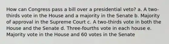 How can Congress pass a bill over a presidential veto? a. A two-thirds vote in the House and a majority in the Senate b. Majority of approval in the Supreme Court c. A two-thirds vote in both the House and the Senate d. Three-fourths vote in each house e. Majority vote in the House and 60 votes in the Senate