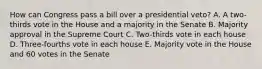 How can Congress pass a bill over a presidential veto? A. A two-thirds vote in the House and a majority in the Senate B. Majority approval in the Supreme Court C. Two-thirds vote in each house D. Three-fourths vote in each house E. Majority vote in the House and 60 votes in the Senate