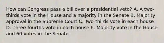 How can Congress pass a bill over a presidential veto? A. A two-thirds vote in the House and a majority in the Senate B. Majority approval in the Supreme Court C. Two-thirds vote in each house D. Three-fourths vote in each house E. Majority vote in the House and 60 votes in the Senate