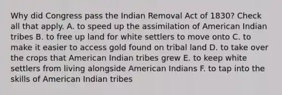 Why did Congress pass the Indian Removal Act of 1830? Check all that apply. A. to speed up the assimilation of American Indian tribes B. to free up land for white settlers to move onto C. to make it easier to access gold found on tribal land D. to take over the crops that American Indian tribes grew E. to keep white settlers from living alongside American Indians F. to tap into the skills of American Indian tribes