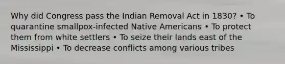 Why did Congress pass the Indian Removal Act in 1830? • To quarantine smallpox-infected Native Americans • To protect them from white settlers • To seize their lands east of the Mississippi • To decrease conflicts among various tribes