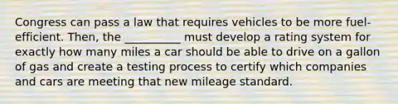 Congress can pass a law that requires vehicles to be more fuel-efficient. Then, the __________ must develop a rating system for exactly how many miles a car should be able to drive on a gallon of gas and create a testing process to certify which companies and cars are meeting that new mileage standard.