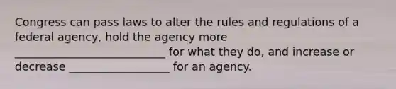 Congress can pass laws to alter the rules and regulations of a federal agency, hold the agency more ___________________________ for what they do, and increase or decrease __________________ for an agency.