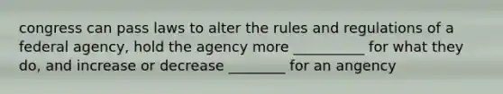 congress can pass laws to alter the rules and regulations of a federal agency, hold the agency more __________ for what they do, and increase or decrease ________ for an angency