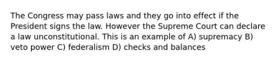 The Congress may pass laws and they go into effect if the President signs the law. However the Supreme Court can declare a law unconstitutional. This is an example of A) supremacy B) veto power C) federalism D) checks and balances