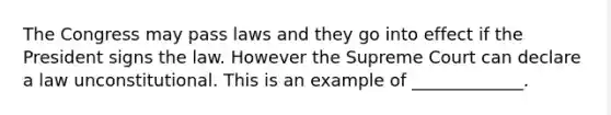 The Congress may pass laws and they go into effect if the President signs the law. However the Supreme Court can declare a law unconstitutional. This is an example of _____________.