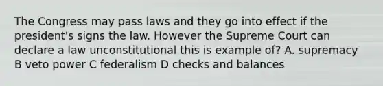 The Congress may pass laws and they go into effect if the president's signs the law. However the Supreme Court can declare a law unconstitutional this is example of? A. supremacy B veto power C federalism D checks and balances