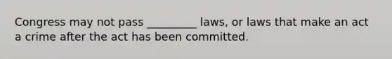 Congress may not pass _________ laws, or laws that make an act a crime after the act has been committed.