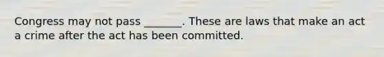 Congress may not pass _______. These are laws that make an act a crime after the act has been committed.