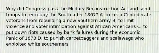 Why did Congress pass the Military Reconstruction Act and send troops to reoccupy the South after 1867? A. to keep Confederate veterans from rebuilding a new Southern army B. to limit violence and voter intimidation against African Americans C. to put down riots caused by bank failures during the economic Panic of 1873 D. to punish carpetbaggers and scalawags who exploited white southerners