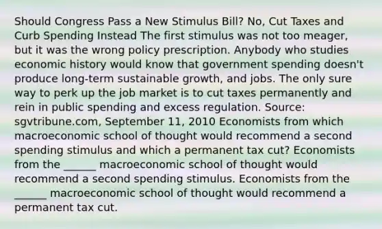 Should Congress Pass a New Stimulus​ Bill? No, Cut Taxes and Curb Spending Instead The first stimulus was not too​ meager, but it was the wrong policy prescription. Anybody who studies economic history would know that government spending​ doesn't produce​ long-term sustainable​ growth, and jobs. The only sure way to perk up the job market is to cut taxes permanently and rein in public spending and excess regulation. ​Source: sgvtribune.com, September​ 11, 2010 Economists from which macroeconomic school of thought would recommend a second spending stimulus and which a permanent tax​ cut? Economists from the​ ______ macroeconomic school of thought would recommend a second spending stimulus. Economists from the​ ______ macroeconomic school of thought would recommend a permanent tax cut.