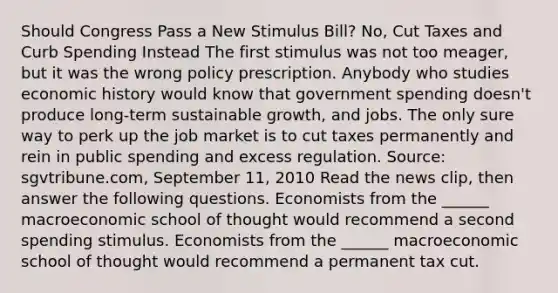 Should Congress Pass a New Stimulus​ Bill? No, Cut Taxes and Curb Spending Instead The first stimulus was not too​ meager, but it was the wrong policy prescription. Anybody who studies economic history would know that government spending​ doesn't produce​ long-term sustainable​ growth, and jobs. The only sure way to perk up the job market is to cut taxes permanently and rein in public spending and excess regulation. ​Source: sgvtribune.com, September​ 11, 2010 Read the news​ clip, then answer the following questions. Economists from the​ ______ macroeconomic school of thought would recommend a second spending stimulus. Economists from the​ ______ macroeconomic school of thought would recommend a permanent tax cut.