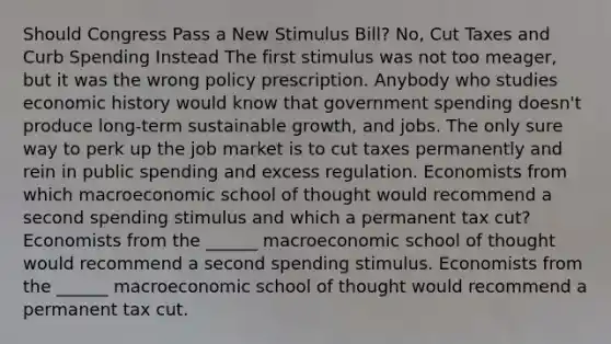 Should Congress Pass a New Stimulus​ Bill? No, Cut Taxes and Curb Spending Instead The first stimulus was not too​ meager, but it was the wrong policy prescription. Anybody who studies economic history would know that government spending​ doesn't produce​ long-term sustainable​ growth, and jobs. The only sure way to perk up the job market is to cut taxes permanently and rein in public spending and excess regulation. Economists from which macroeconomic school of thought would recommend a second spending stimulus and which a permanent tax​ cut? Economists from the​ ______ macroeconomic school of thought would recommend a second spending stimulus. Economists from the​ ______ macroeconomic school of thought would recommend a permanent tax cut.