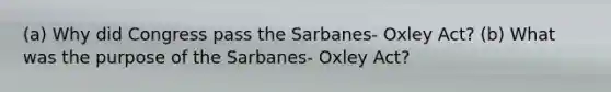 (a) Why did Congress pass the Sarbanes- Oxley Act? (b) What was the purpose of the Sarbanes- Oxley Act?