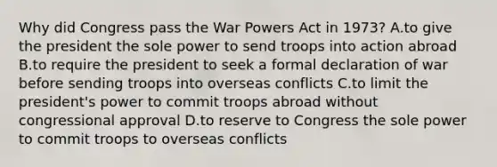 Why did Congress pass the War Powers Act in 1973? A.to give the president the sole power to send troops into action abroad B.to require the president to seek a formal declaration of war before sending troops into overseas conflicts C.to limit the president's power to commit troops abroad without congressional approval D.to reserve to Congress the sole power to commit troops to overseas conflicts