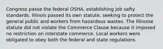 Congress passe the federal OSHA, establishing job safty standards. Illinois passed its own statute, seeking to protect the general public and workers from hazardous wastes. The Illinoise statute did not violate the Commerce Clause because it imposed no restriction on interstate commerce. Local workers were obligated to obey both the federal and state regulations.