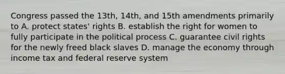 Congress passed the 13th, 14th, and 15th amendments primarily to A. protect states' rights B. establish the right for women to fully participate in the political process C. guarantee civil rights for the newly freed black slaves D. manage the economy through income tax and federal reserve system