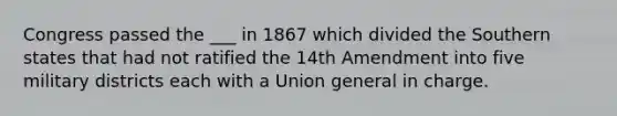 Congress passed the ___ in 1867 which divided the Southern states that had not ratified the 14th Amendment into five military districts each with a Union general in charge.