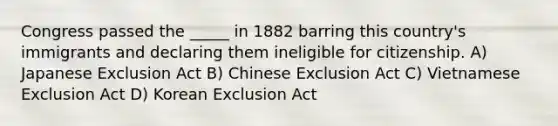 Congress passed the _____ in 1882 barring this country's immigrants and declaring them ineligible for citizenship. A) Japanese Exclusion Act B) Chinese Exclusion Act C) Vietnamese Exclusion Act D) Korean Exclusion Act