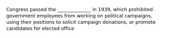 Congress passed the ______________ in 1939, which prohibited government employees from working on political campaigns, using their positions to solicit campaign donations, or promote candidates for elected office