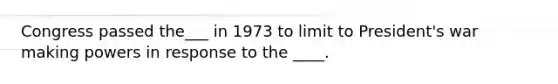 Congress passed the___ in 1973 to limit to President's war making powers in response to the ____.