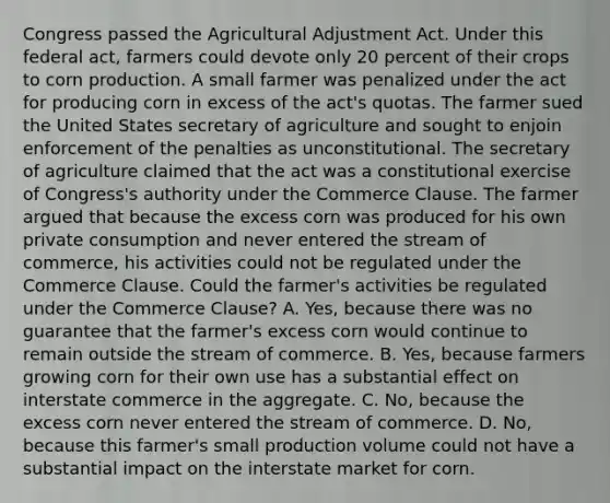 Congress passed the Agricultural Adjustment Act. Under this federal act, farmers could devote only 20 percent of their crops to corn production. A small farmer was penalized under the act for producing corn in excess of the act's quotas. The farmer sued the United States secretary of agriculture and sought to enjoin enforcement of the penalties as unconstitutional. The secretary of agriculture claimed that the act was a constitutional exercise of Congress's authority under the Commerce Clause. The farmer argued that because the excess corn was produced for his own private consumption and never entered the stream of commerce, his activities could not be regulated under the Commerce Clause. Could the farmer's activities be regulated under the Commerce Clause? A. Yes, because there was no guarantee that the farmer's excess corn would continue to remain outside the stream of commerce. B. Yes, because farmers growing corn for their own use has a substantial effect on interstate commerce in the aggregate. C. No, because the excess corn never entered the stream of commerce. D. No, because this farmer's small production volume could not have a substantial impact on the interstate market for corn.