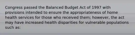 Congress passed the Balanced Budget Act of 1997 with provisions intended to ensure the appropriateness of home health services for those who received them; however, the act may have increased health disparities for vulnerable populations such as: