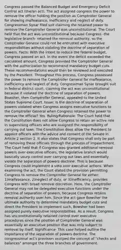 Congress passed the Balanced Budget and Emergency Deficit Control act (the/an act). The act assigned congress the power to remove the officer holding the position as Comptroller General for showing malfeasance, inefficiency and neglect of duty. Congressman Synar filed suit claiming the retained power to remove the Comptroller General was unconstitutional. The Court held that the act was unconstitutional because Congress -the legislative branch- retained the removal authority, so the Comptroller General could not be entrusted with executive responsibilities without violating the doctrine of separation of powers. Facts: With the intent to reduce the federal budget, Congress passed an act. In the event the deficit exceeded the calculated amount, Congress provided the Comptroller General with the authorization to recommend mandatory budget cuts. These recommendations would then be reviewed and executed by the President. Throughout this process, Congress possessed the power to remove the Comptroller General for malfeasance, inefficiency and neglect of duty. Congressman Synar brought suit in federal district court, claiming the act was unconstitutional because it violated the doctrine of separation of powers. Bowsher, then Comptroller General, appealed to the United States Supreme Court. Issue: Is the doctrine of separation of powers violated when Congress assigns executive functions to the Comptroller General when Congress retained the power to remove the official? Yes. Ruling/Rationale: The Court held that the Constitution does not allow Congress to retain an active role in supervising officers who are assigned the responsibility of carrying out laws. The Constitution does allow the President to appoint officers with the advice and consent of the Senate in Article 2 section 2. It also states that Congress shall only be part of removing these officials through the process of impeachment. The Court held that if Congress was granted additional removal powers over executive officers, the legislative branch would basically usurp control over carrying out laws and essentially violate the separation of powers doctrine. This is because Congress could implement a veto over executive actions. When examining the act, the Court stated the provision permitting Congress to remove the Comptroller General for either: 1)malfeasance, 2)neglect of duty, or 3)inefficiency, provides Congress with broad removal discretion. Here, the Comptroller General may not be delegated executive functions under the doctrine of separation of powers, because Congress retains removal authority over him. Since the act gave Bowsher the ultimate authority to determine mandatory budget cuts and direct the President to implement such, Bowsher had been assigned purely executive responsibilities. As a result, Congress has unconstitutionally retained control over executive procedures since the position of Comptroller General was essentially an executive position that was only subject to removal by itself. Significance: This case helped outline the importance of the separation of powers doctrine. The congressional act's provision usurped the concept of "checks and balances" amongst the three branches of government.