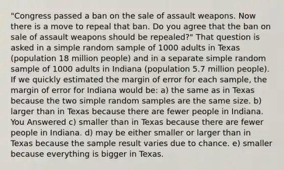 "Congress passed a ban on the sale of assault weapons. Now there is a move to repeal that ban. Do you agree that the ban on sale of assault weapons should be repealed?" That question is asked in a simple random sample of 1000 adults in Texas (population 18 million people) and in a separate simple random sample of 1000 adults in Indiana (population 5.7 million people). If we quickly estimated the margin of error for each sample, the margin of error for Indiana would be: a) the same as in Texas because the two simple random samples are the same size. b) larger than in Texas because there are fewer people in Indiana. You Answered c) smaller than in Texas because there are fewer people in Indiana. d) may be either smaller or larger than in Texas because the sample result varies due to chance. e) smaller because everything is bigger in Texas.