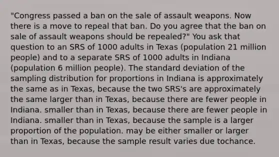 "Congress passed a ban on the sale of assault weapons. Now there is a move to repeal that ban. Do you agree that the ban on sale of assault weapons should be repealed?" You ask that question to an SRS of 1000 adults in Texas (population 21 million people) and to a separate SRS of 1000 adults in Indiana (population 6 million people). The <a href='https://www.questionai.com/knowledge/kqGUr1Cldy-standard-deviation' class='anchor-knowledge'>standard deviation</a> of the sampling distribution for proportions in Indiana is approximately the same as in Texas, because the two SRS's are approximately the same larger than in Texas, because there are fewer people in Indiana. smaller than in Texas, because there are fewer people in Indiana. smaller than in Texas, because the sample is a larger proportion of the population. may be either smaller or larger than in Texas, because the sample result varies due tochance.