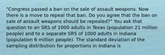 "Congress passed a ban on the sale of assault weapons. Now there is a move to repeal that ban. Do you agree that the ban on sale of assault weapons should be repealed?" You ask that question to an SRS of 1000 adults in Texas (population 21 million people) and to a separate SRS of 1000 adults in Indiana (population 6 million people). The <a href='https://www.questionai.com/knowledge/kqGUr1Cldy-standard-deviation' class='anchor-knowledge'>standard deviation</a> of the sampling distribution for proportions in Indiana is