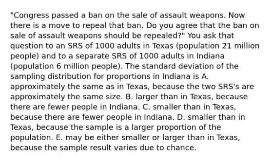 "Congress passed a ban on the sale of assault weapons. Now there is a move to repeal that ban. Do you agree that the ban on sale of assault weapons should be repealed?" You ask that question to an SRS of 1000 adults in Texas (population 21 million people) and to a separate SRS of 1000 adults in Indiana (population 6 million people). The <a href='https://www.questionai.com/knowledge/kqGUr1Cldy-standard-deviation' class='anchor-knowledge'>standard deviation</a> of the sampling distribution for proportions in Indiana is A. approximately the same as in Texas, because the two SRS's are approximately the same size. B. larger than in Texas, because there are fewer people in Indiana. C. smaller than in Texas, because there are fewer people in Indiana. D. smaller than in Texas, because the sample is a larger proportion of the population. E. may be either smaller or larger than in Texas, because the sample result varies due to chance.