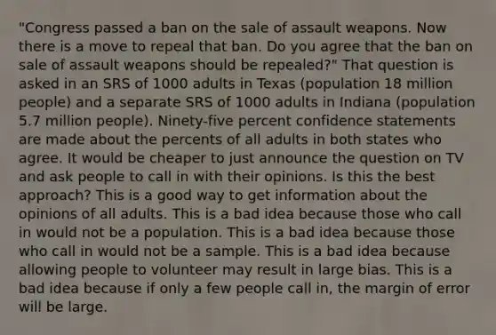 "Congress passed a ban on the sale of assault weapons. Now there is a move to repeal that ban. Do you agree that the ban on sale of assault weapons should be repealed?" That question is asked in an SRS of 1000 adults in Texas (population 18 million people) and a separate SRS of 1000 adults in Indiana (population 5.7 million people). Ninety-five percent confidence statements are made about the percents of all adults in both states who agree. It would be cheaper to just announce the question on TV and ask people to call in with their opinions. Is this the best approach? This is a good way to get information about the opinions of all adults. This is a bad idea because those who call in would not be a population. This is a bad idea because those who call in would not be a sample. This is a bad idea because allowing people to volunteer may result in large bias. This is a bad idea because if only a few people call in, the margin of error will be large.