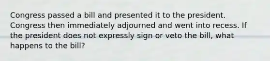 Congress passed a bill and presented it to the president. Congress then immediately adjourned and went into recess. If the president does not expressly sign or veto the bill, what happens to the bill?