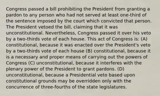 Congress passed a bill prohibiting the President from granting a pardon to any person who had not served at least one-third of the sentence imposed by the court which convicted that person. The President vetoed the bill, claiming that it was unconstitutional. Nevertheless, Congress passed it over his veto by a two-thirds vote of each house. This act of Congress is: (A) constitutional, because it was enacted over the President's veto by a two-thirds vote of each house (B) constitutional, because it is a necessary and proper means of carrying out the powers of Congress (C) unconstitutional, because it interferes with the plenary power of the President to grant pardons. (D) unconstitutional, because a Presidential veto based upon constitutional grounds may be overridden only with the concurrence of three-fourths of the state legislatures.