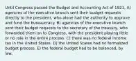 Until Congress passed the Budget and Accounting Act of 1921, A) agencies of the executive branch sent their budget requests directly to the president, who alone had the authority to approve and fund the bureaucracy. B) agencies of the executive branch sent their budget requests to the secretary of the treasury, who forwarded them on to Congress, with the president playing little or no role in the entire process. C) there was no federal income tax in the United States. D) the United States had no formalized budget process. E) the federal budget had to be balanced, by law.